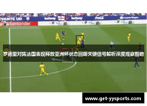 罗德里对阵法国表现释放亚洲杯状态回暖关键信号解析深度观察前瞻